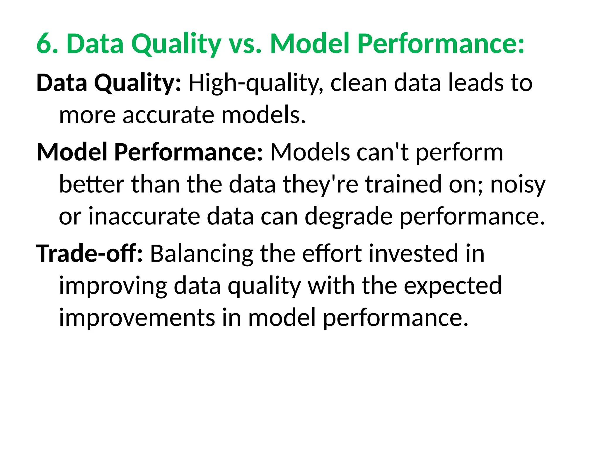 6. Data Quality vs. Model Performance:
Data Quality: High-quality, clean data leads to
more accurate models.
Model Performance: Models can't perform
better than the data they're trained on; noisy
or inaccurate data can degrade performance.
Trade-off: Balancing the effort invested in
improving data quality with the expected
improvements in model performance.
 