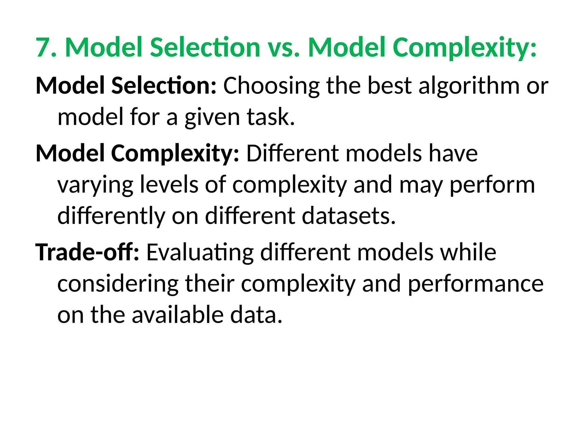 7. Model Selection vs. Model Complexity:
Model Selection: Choosing the best algorithm or
model for a given task.
Model Complexity: Different models have
varying levels of complexity and may perform
differently on different datasets.
Trade-off: Evaluating different models while
considering their complexity and performance
on the available data.
 