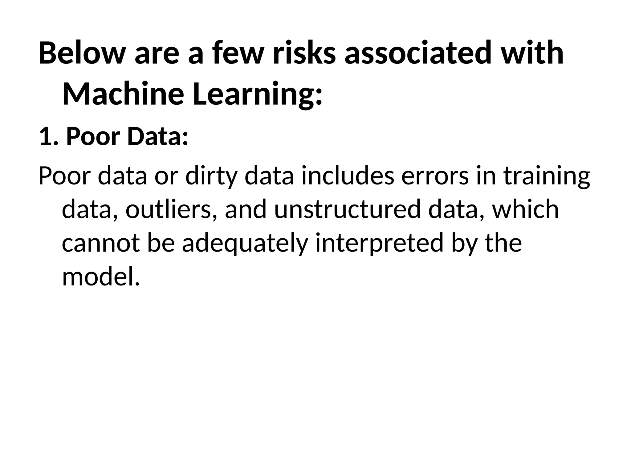 Below are a few risks associated with
Machine Learning:
1. Poor Data:
Poor data or dirty data includes errors in training
data, outliers, and unstructured data, which
cannot be adequately interpreted by the
model.
 