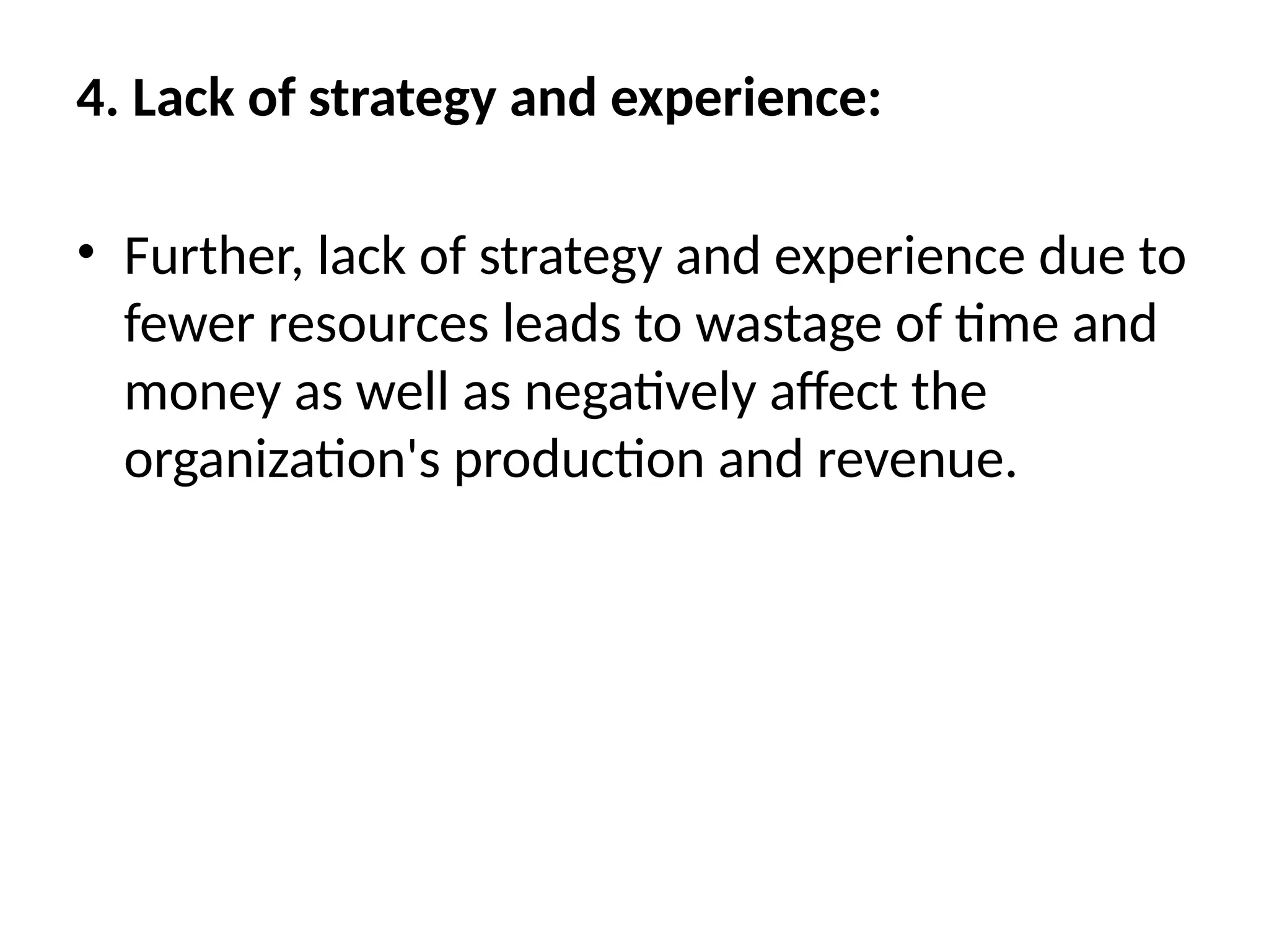 4. Lack of strategy and experience:
• Further, lack of strategy and experience due to
fewer resources leads to wastage of time and
money as well as negatively affect the
organization's production and revenue.
 