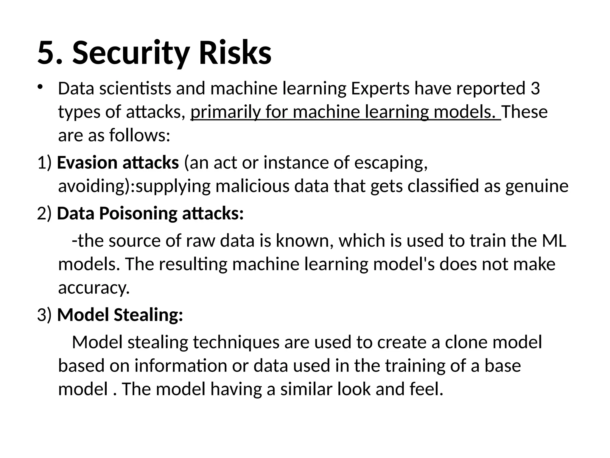 5. Security Risks
• Data scientists and machine learning Experts have reported 3
types of attacks, primarily for machine learning models. These
are as follows:
1) Evasion attacks (an act or instance of escaping,
avoiding):supplying malicious data that gets classified as genuine
2) Data Poisoning attacks:
-the source of raw data is known, which is used to train the ML
models. The resulting machine learning model's does not make
accuracy.
3) Model Stealing:
Model stealing techniques are used to create a clone model
based on information or data used in the training of a base
model . The model having a similar look and feel.
 