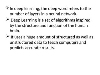 In deep learning, the deep word refers to the
number of layers in a neural network.
 Deep Learning is a set of algorithms inspired
by the structure and function of the human
brain.
 It uses a huge amount of structured as well as
unstructured data to teach computers and
predicts accurate results.
 