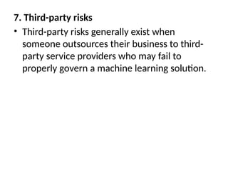 7. Third-party risks
• Third-party risks generally exist when
someone outsources their business to third-
party service providers who may fail to
properly govern a machine learning solution.
 