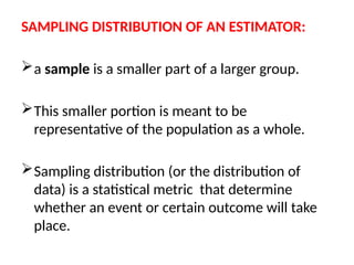 SAMPLING DISTRIBUTION OF AN ESTIMATOR:
a sample is a smaller part of a larger group.
This smaller portion is meant to be
representative of the population as a whole.
Sampling distribution (or the distribution of
data) is a statistical metric that determine
whether an event or certain outcome will take
place.
 