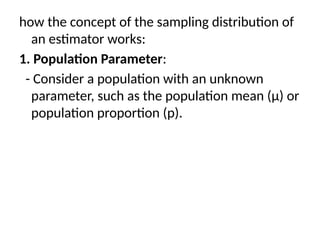 how the concept of the sampling distribution of
an estimator works:
1. Population Parameter:
- Consider a population with an unknown
parameter, such as the population mean (μ) or
population proportion (p).
 