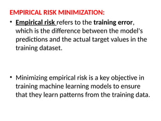 EMPIRICAL RISK MINIMIZATION:
• Empirical risk refers to the training error,
which is the difference between the model's
predictions and the actual target values in the
training dataset.
• Minimizing empirical risk is a key objective in
training machine learning models to ensure
that they learn patterns from the training data.
 