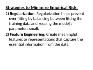 Strategies to Minimize Empirical Risk:
1) Regularization: Regularization helps prevent
over fitting by balancing between fitting the
training data and keeping the model's
parameters small.
2) Feature Engineering: Create meaningful
features or representations that capture the
essential information from the data.
 