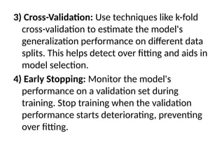 3) Cross-Validation: Use techniques like k-fold
cross-validation to estimate the model's
generalization performance on different data
splits. This helps detect over fitting and aids in
model selection.
4) Early Stopping: Monitor the model's
performance on a validation set during
training. Stop training when the validation
performance starts deteriorating, preventing
over fitting.
 