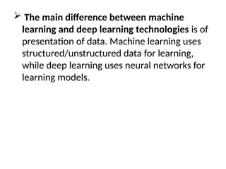  The main difference between machine
learning and deep learning technologies is of
presentation of data. Machine learning uses
structured/unstructured data for learning,
while deep learning uses neural networks for
learning models.
 