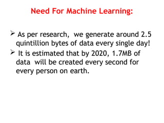 Need For Machine Learning:
 As per research, we generate around 2.5
quintillion bytes of data every single day!
 It is estimated that by 2020, 1.7MB of
data will be created every second for
every person on earth.
 