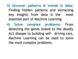 3) Uncover patterns & trends in data:
Finding hidden patterns and extracting
key insights from data is the most
essential part of Machine Learning.
4) Solve complex problems: From
detecting the genes linked to the deadly
ALS disease to building self- driving cars,
Machine Learning can be used to solve
the most complex problems.
 