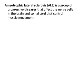 Amyotrophic lateral sclerosis (ALS) is a group of
progressive diseases that affect the nerve cells
in the brain and spinal cord that control
muscle movement.
 