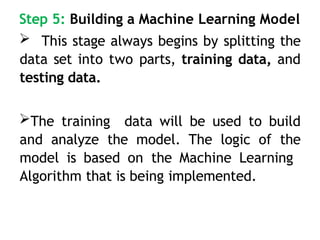Step 5: Building a Machine Learning Model
 This stage always begins by splitting the
data set into two parts, training data, and
testing data.
The training data will be used to build
and analyze the model. The logic of the
model is based on the Machine Learning
Algorithm that is being implemented.
 