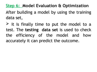 Step 6: Model Evaluation & Optimization
After building a model by using the training
data set,
 it is finally time to put the model to a
test. The testing data set is used to check
the efficiency of the model and how
accurately it can predict the outcome.
 