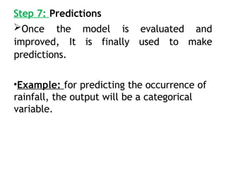 Step 7: Predictions
Once the model is evaluated and
improved, It is finally used to make
predictions.
•Example: for predicting the occurrence of
rainfall, the output will be a categorical
variable.
 