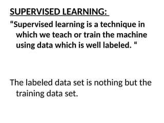 SUPERVISED LEARNING:
“Supervised learning is a technique in
which we teach or train the machine
using data which is well labeled. “
The labeled data set is nothing but the
training data set.
 