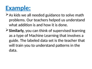 Example:
As kids we all needed guidance to solve math
problems. Our teachers helped us understand
what addition is and how it is done.
Similarly, you can think of supervised learning
as a type of Machine Learning that involves a
guide. The labeled data set is the teacher that
will train you to understand patterns in the
data.
 