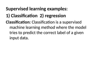 Supervised learning examples:
1) Classification 2) regression
Classification: Classification is a supervised
machine learning method where the model
tries to predict the correct label of a given
input data.
 