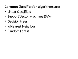 Common Classification algorithms are:
• Linear Classifiers
• Support Vector Machines (SVM)
• Decision trees
• K-Nearest Neighbor
• Random Forest.
 