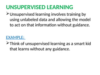 UNSUPERVISED LEARNING
Unsupervised learning involves training by
using unlabeled data and allowing the model
to act on that information without guidance.
EXAMPLE:
Think of unsupervised learning as a smart kid
that learns without any guidance.
 