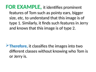 FOR EXAMPLE, it identifies prominent
features of Tom such as pointy ears, bigger
size, etc, to understand that this image is of
type 1. Similarly, it finds such features in Jerry
and knows that this image is of type 2.
Therefore, it classifies the images into two
different classes without knowing who Tom is
or Jerry is.
 