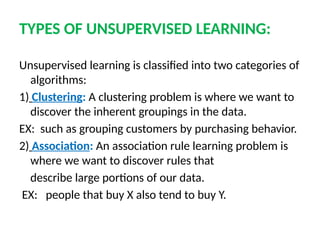 TYPES OF UNSUPERVISED LEARNING:
Unsupervised learning is classified into two categories of
algorithms:
1) Clustering: A clustering problem is where we want to
discover the inherent groupings in the data.
EX: such as grouping customers by purchasing behavior.
2) Association: An association rule learning problem is
where we want to discover rules that
describe large portions of our data.
EX: people that buy X also tend to buy Y.
 