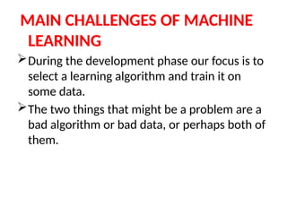 MAIN CHALLENGES OF MACHINE
LEARNING
During the development phase our focus is to
select a learning algorithm and train it on
some data.
The two things that might be a problem are a
bad algorithm or bad data, or perhaps both of
them.
 