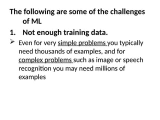 The following are some of the challenges
of ML
1. Not enough training data.
 Even for very simple problems you typically
need thousands of examples, and for
complex problems such as image or speech
recognition you may need millions of
examples
 