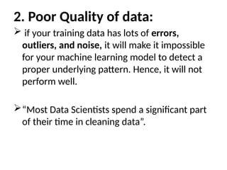 2. Poor Quality of data:
 if your training data has lots of errors,
outliers, and noise, it will make it impossible
for your machine learning model to detect a
proper underlying pattern. Hence, it will not
perform well.
“Most Data Scientists spend a significant part
of their time in cleaning data”.
 