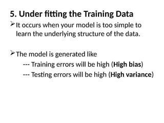 5. Under fitting the Training Data
It occurs when your model is too simple to
learn the underlying structure of the data.
The model is generated like
--- Training errors will be high (High bias)
--- Testing errors will be high (High variance)
 