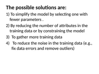 The possible solutions are:
1) To simplify the model by selecting one with
fewer parameters .
2) By reducing the number of attributes in the
training data or by constraining the model
3) To gather more training data
4) To reduce the noise in the training data (e.g.,
fix data errors and remove outliers)
 
