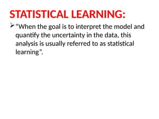 STATISTICAL LEARNING:
“When the goal is to interpret the model and
quantify the uncertainty in the data, this
analysis is usually referred to as statistical
learning”.
 