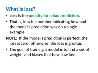 What is loss?
• Loss is the penalty for a bad prediction.
• That is, loss is a number indicating how bad
the model's prediction was on a single
example.
NOTE: If the model's prediction is perfect, the
loss is zero; otherwise, the loss is greater.
• The goal of training a model is to find a set of
weights and biases that have low loss.
 