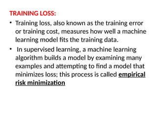 TRAINING LOSS:
• Training loss, also known as the training error
or training cost, measures how well a machine
learning model fits the training data.
• In supervised learning, a machine learning
algorithm builds a model by examining many
examples and attempting to find a model that
minimizes loss; this process is called empirical
risk minimization
 
