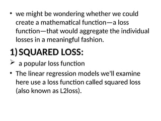 • we might be wondering whether we could
create a mathematical function—a loss
function—that would aggregate the individual
losses in a meaningful fashion.
1)SQUARED LOSS:
 a popular loss function
• The linear regression models we'll examine
here use a loss function called squared loss
(also known as L2loss).
 
