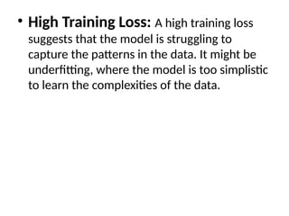 • High Training Loss: A high training loss
suggests that the model is struggling to
capture the patterns in the data. It might be
underfitting, where the model is too simplistic
to learn the complexities of the data.
 