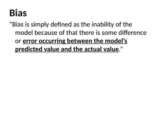 Bias
“Bias is simply defined as the inability of the
model because of that there is some difference
or error occurring between the model’s
predicted value and the actual value.”
 