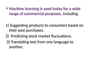 Machine learning is used today for a wide
range of commercial purposes, including
1) Suggesting products to consumers based on
their past purchases.
2) Predicting stock market fluctuations.
3) Translating text from one language to
another.
 