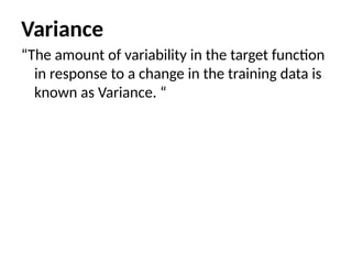 Variance
“The amount of variability in the target function
in response to a change in the training data is
known as Variance. “
 