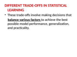 DIFFERENT TRADE-OFFS IN STATISTICAL
LEARNING
• These trade-offs involve making decisions that
balance various factors to achieve the best
possible model performance, generalization,
and practicality.
 