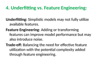 4. Underfitting vs. Feature Engineering:
Underfitting: Simplistic models may not fully utilize
available features.
Feature Engineering: Adding or transforming
features can improve model performance but may
also introduce noise.
Trade-off: Balancing the need for effective feature
utilization with the potential complexity added
through feature engineering.
 