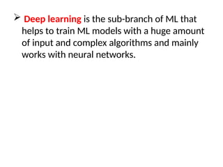  Deep learning is the sub-branch of ML that
helps to train ML models with a huge amount
of input and complex algorithms and mainly
works with neural networks.
 