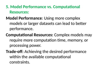 5. Model Performance vs. Computational
Resources:
Model Performance: Using more complex
models or larger datasets can lead to better
performance.
Computational Resources: Complex models may
require more computation time, memory, or
processing power.
Trade-off: Achieving the desired performance
within the available computational
constraints.
 