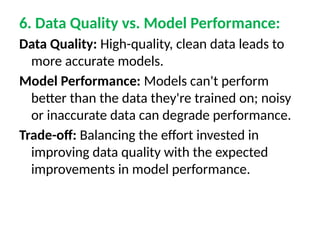 6. Data Quality vs. Model Performance:
Data Quality: High-quality, clean data leads to
more accurate models.
Model Performance: Models can't perform
better than the data they're trained on; noisy
or inaccurate data can degrade performance.
Trade-off: Balancing the effort invested in
improving data quality with the expected
improvements in model performance.
 