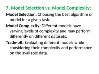 7. Model Selection vs. Model Complexity:
Model Selection: Choosing the best algorithm or
model for a given task.
Model Complexity: Different models have
varying levels of complexity and may perform
differently on different datasets.
Trade-off: Evaluating different models while
considering their complexity and performance
on the available data.
 