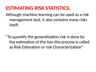 ESTIMATING RISK STATISTICS:
Although machine learning can be used as a risk
management tool, it also contains many risks
itself.
“To quantify the generalization risk is done by
the estimation of the loss this process is called
as Risk Estimation or risk Characterization”
 