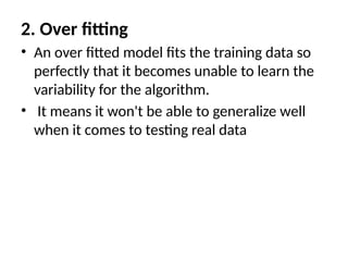 2. Over fitting
• An over fitted model fits the training data so
perfectly that it becomes unable to learn the
variability for the algorithm.
• It means it won't be able to generalize well
when it comes to testing real data
 
