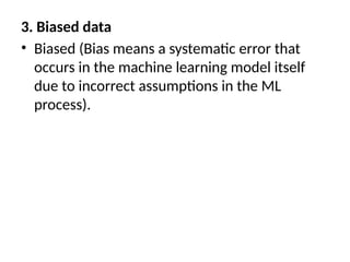 3. Biased data
• Biased (Bias means a systematic error that
occurs in the machine learning model itself
due to incorrect assumptions in the ML
process).
 