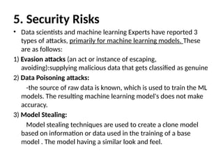 5. Security Risks
• Data scientists and machine learning Experts have reported 3
types of attacks, primarily for machine learning models. These
are as follows:
1) Evasion attacks (an act or instance of escaping,
avoiding):supplying malicious data that gets classified as genuine
2) Data Poisoning attacks:
-the source of raw data is known, which is used to train the ML
models. The resulting machine learning model's does not make
accuracy.
3) Model Stealing:
Model stealing techniques are used to create a clone model
based on information or data used in the training of a base
model . The model having a similar look and feel.
 