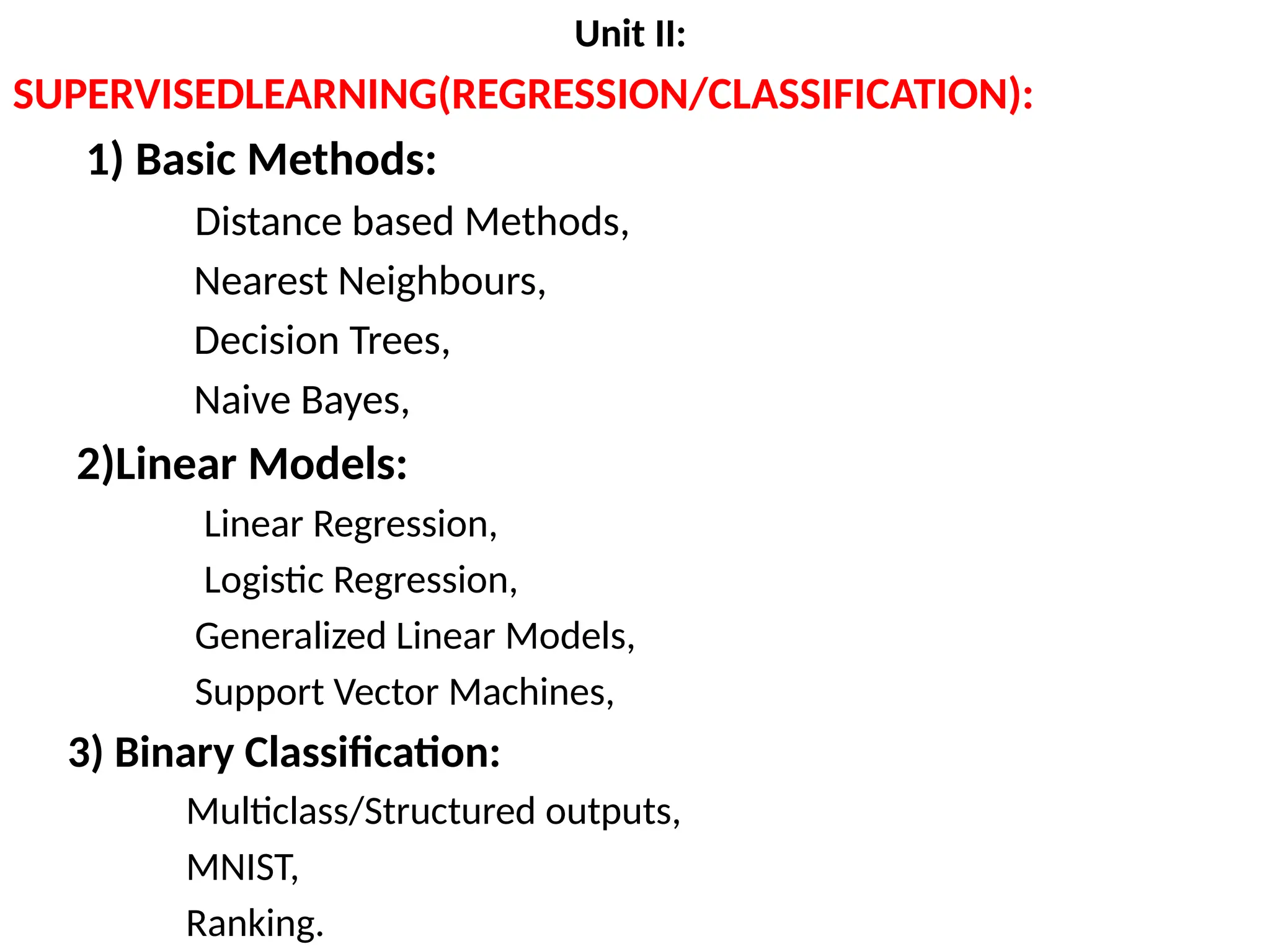 Unit II:
SUPERVISEDLEARNING(REGRESSION/CLASSIFICATION):
1) Basic Methods:
Distance based Methods,
Nearest Neighbours,
Decision Trees,
Naive Bayes,
2)Linear Models:
Linear Regression,
Logistic Regression,
Generalized Linear Models,
Support Vector Machines,
3) Binary Classification:
Multiclass/Structured outputs,
MNIST,
Ranking.
 